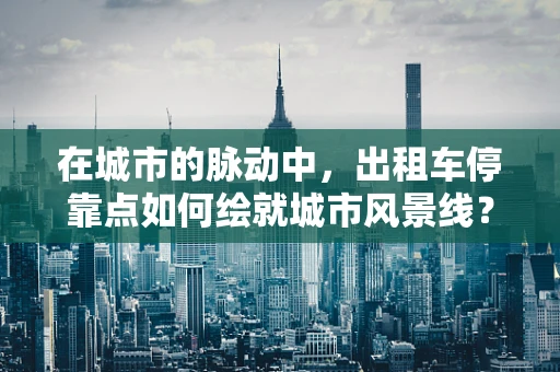 在城市的脉动中，出租车停靠点如何绘就城市风景线？