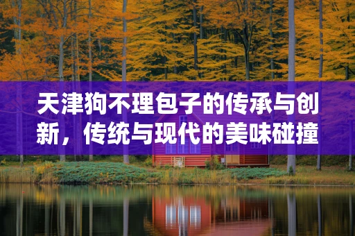 天津狗不理包子的传承与创新，传统与现代的美味碰撞