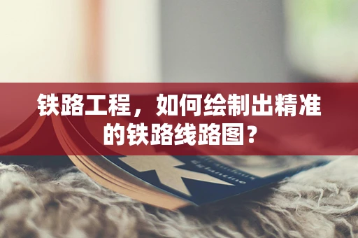 铁路工程，如何绘制出精准的铁路线路图？