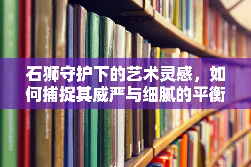 石狮守护下的艺术灵感，如何捕捉其威严与细腻的平衡？