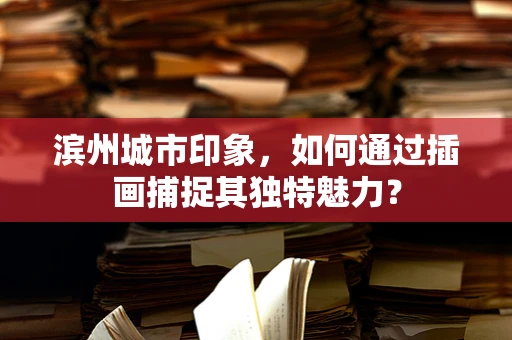 滨州城市印象，如何通过插画捕捉其独特魅力？