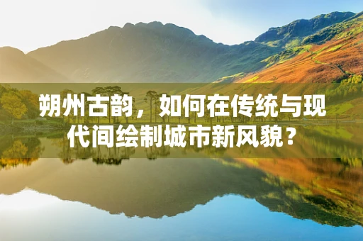 朔州古韵，如何在传统与现代间绘制城市新风貌？