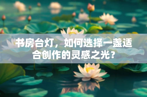 书房台灯，如何选择一盏适合创作的灵感之光？