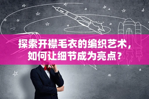 探索开襟毛衣的编织艺术，如何让细节成为亮点？