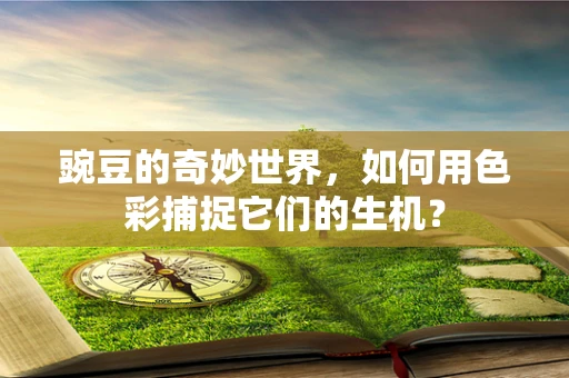 豌豆的奇妙世界，如何用色彩捕捉它们的生机？