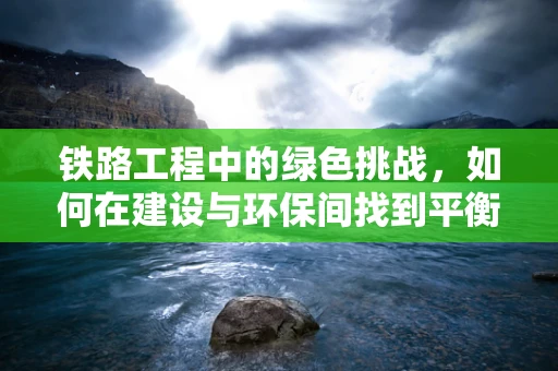 铁路工程中的绿色挑战，如何在建设与环保间找到平衡？