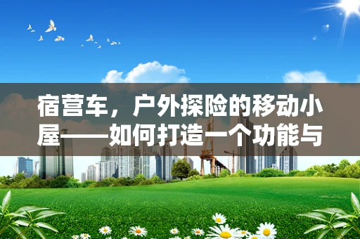 宿营车，户外探险的移动小屋——如何打造一个功能与美学并重的宿营车？