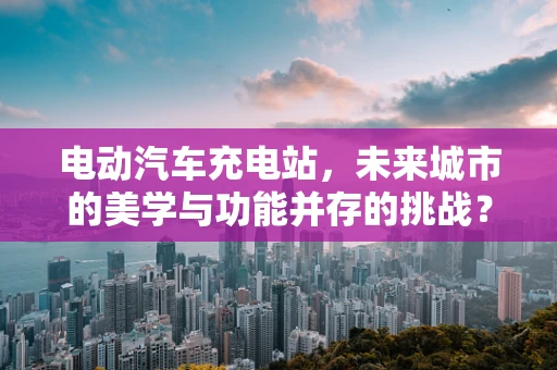 电动汽车充电站，未来城市的美学与功能并存的挑战？