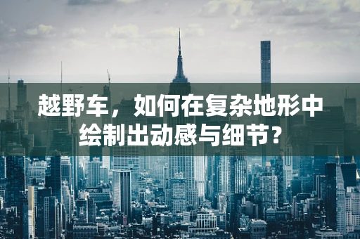 越野车，如何在复杂地形中绘制出动感与细节？