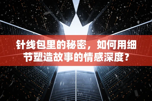 针线包里的秘密，如何用细节塑造故事的情感深度？