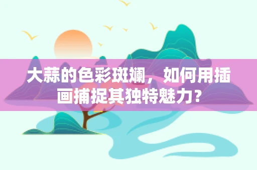 大蒜的色彩斑斓，如何用插画捕捉其独特魅力？