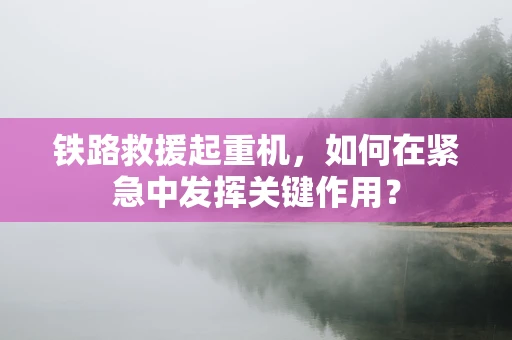 铁路救援起重机，如何在紧急中发挥关键作用？