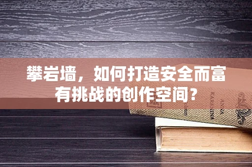 攀岩墙，如何打造安全而富有挑战的创作空间？