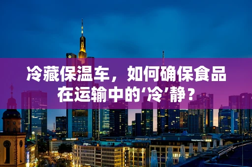 冷藏保温车，如何确保食品在运输中的‘冷’静？