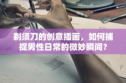 剃须刀的创意插画，如何捕捉男性日常的微妙瞬间？