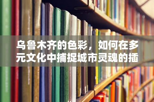 乌鲁木齐的色彩，如何在多元文化中捕捉城市灵魂的插画表达？