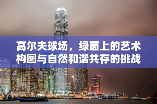 高尔夫球场，绿茵上的艺术构图与自然和谐共存的挑战