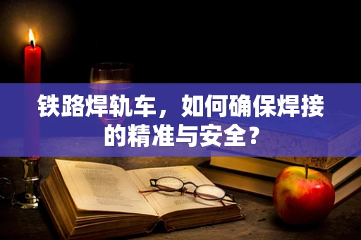 铁路焊轨车，如何确保焊接的精准与安全？