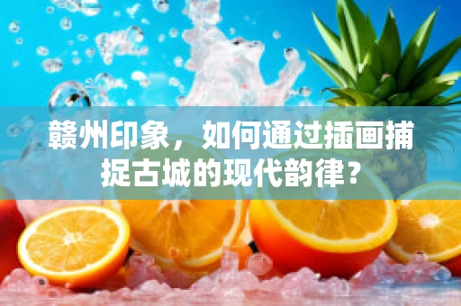 赣州印象，如何通过插画捕捉古城的现代韵律？