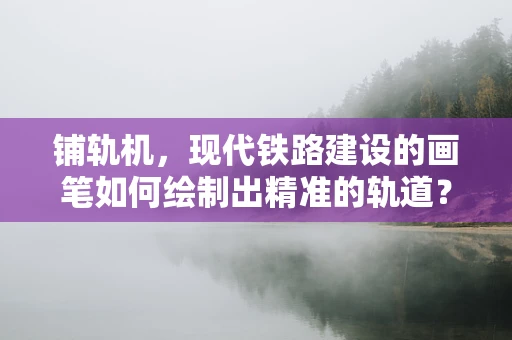 铺轨机，现代铁路建设的画笔如何绘制出精准的轨道？