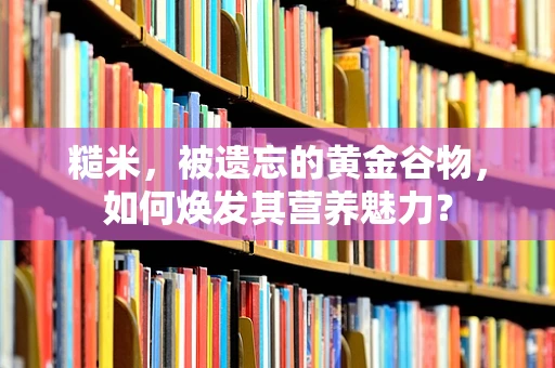 糙米，被遗忘的黄金谷物，如何焕发其营养魅力？