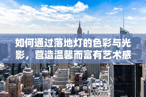 如何通过落地灯的色彩与光影，营造温馨而富有艺术感的家居氛围？