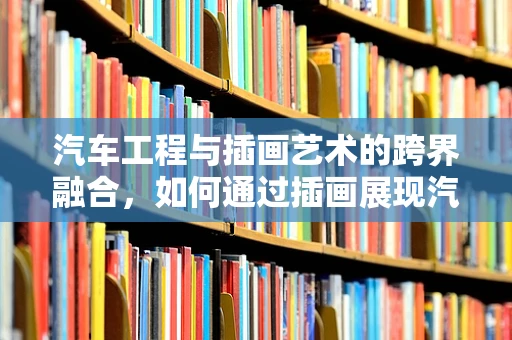 汽车工程与插画艺术的跨界融合，如何通过插画展现汽车内部结构？