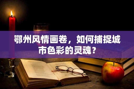 鄂州风情画卷，如何捕捉城市色彩的灵魂？