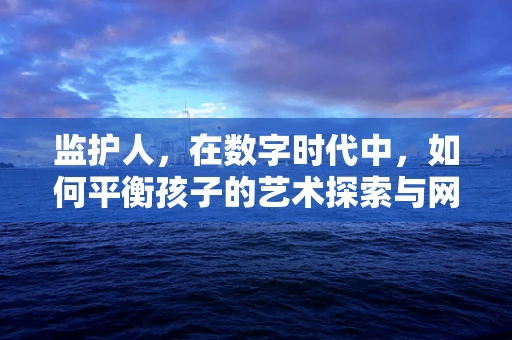 监护人，在数字时代中，如何平衡孩子的艺术探索与网络安全？