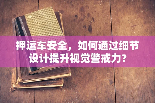 押运车安全，如何通过细节设计提升视觉警戒力？