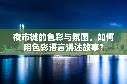 夜市摊的色彩与氛围，如何用色彩语言讲述故事？