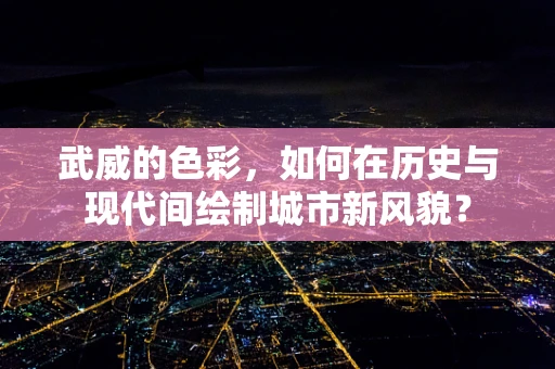 武威的色彩，如何在历史与现代间绘制城市新风貌？