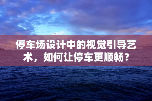 停车场设计中的视觉引导艺术，如何让停车更顺畅？