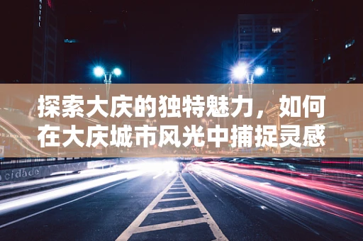 探索大庆的独特魅力，如何在大庆城市风光中捕捉灵感？