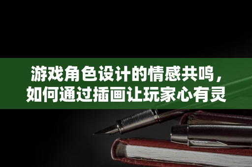 游戏角色设计的情感共鸣，如何通过插画让玩家心有灵犀？