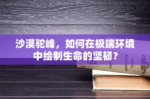 沙漠驼峰，如何在极端环境中绘制生命的坚韧？