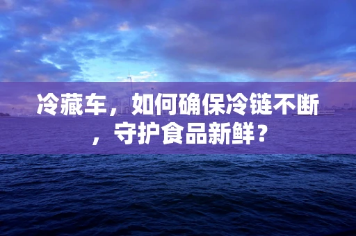 冷藏车，如何确保冷链不断，守护食品新鲜？