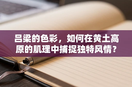 吕梁的色彩，如何在黄土高原的肌理中捕捉独特风情？