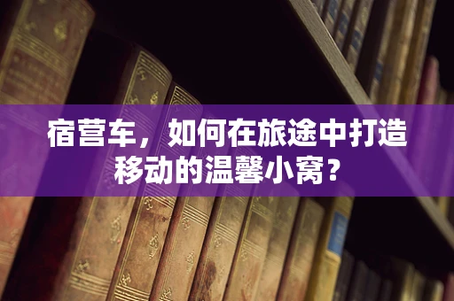 宿营车，如何在旅途中打造移动的温馨小窝？