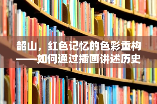 韶山，红色记忆的色彩重构——如何通过插画讲述历史故事？