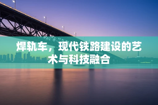 焊轨车，现代铁路建设的艺术与科技融合