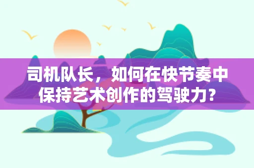 司机队长，如何在快节奏中保持艺术创作的驾驶力？