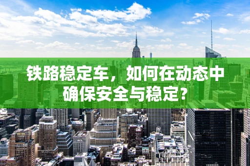 铁路稳定车，如何在动态中确保安全与稳定？