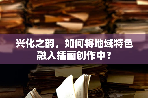 兴化之韵，如何将地域特色融入插画创作中？