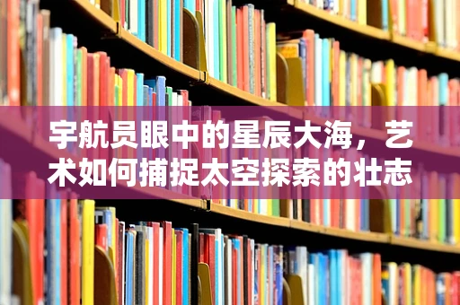 宇航员眼中的星辰大海，艺术如何捕捉太空探索的壮志豪情？