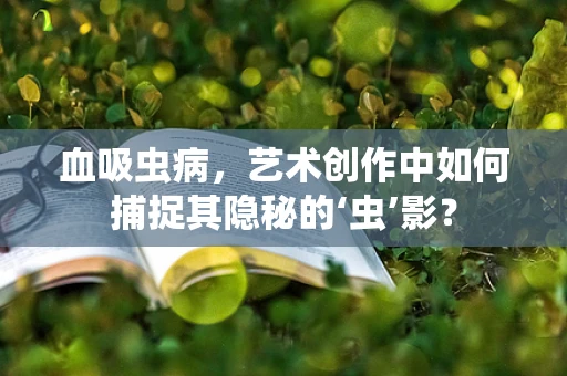 血吸虫病，艺术创作中如何捕捉其隐秘的‘虫’影？