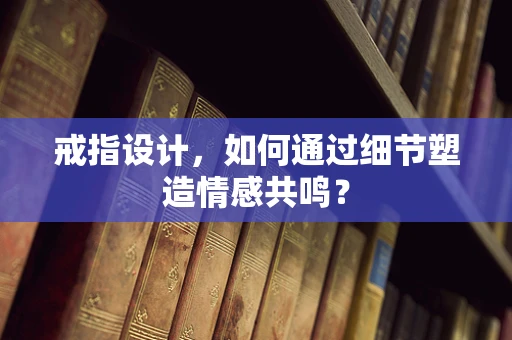 戒指设计，如何通过细节塑造情感共鸣？