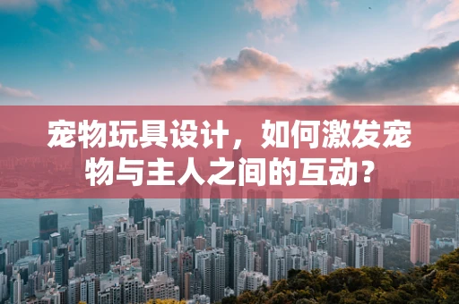 宠物玩具设计，如何激发宠物与主人之间的互动？