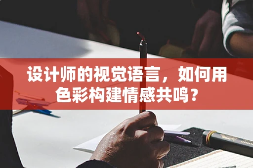 设计师的视觉语言，如何用色彩构建情感共鸣？