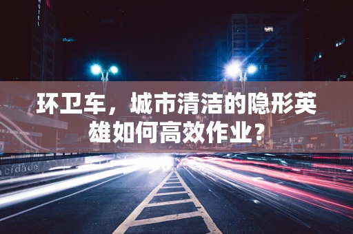 环卫车，城市清洁的隐形英雄如何高效作业？